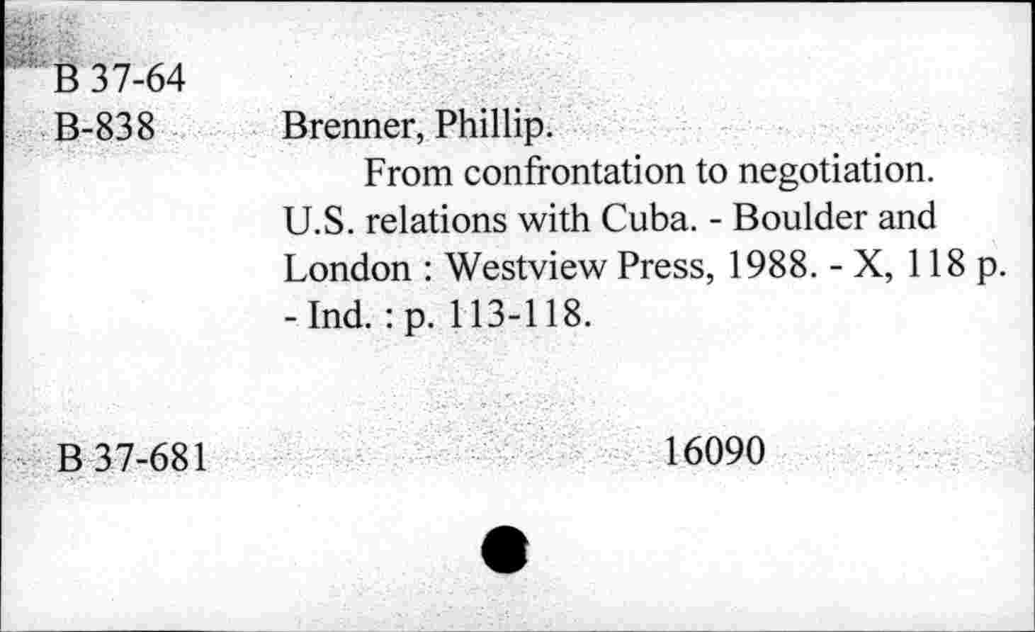 ﻿B-838	Brenner, Phillip. From confrontation to negotiation. U.S. relations with Cuba. - Boulder and London : Westview Press, 1988. - X, 118 p. -Ind. :p. 113-118.
B 37-681	16090